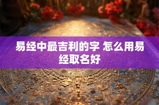 易经中最吉利的字 怎么用易经取名好