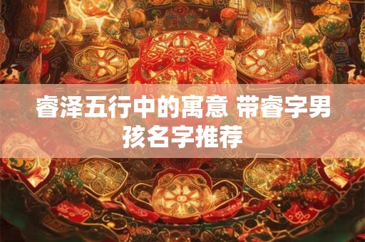 睿泽五行中的寓意 带睿字男孩名字推荐