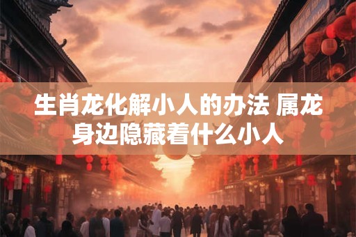 生肖龙化解小人的办法 属龙身边隐藏着什么小人