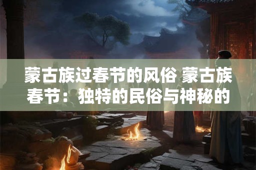 蒙古族过春节的风俗 蒙古族春节：独特的民俗与神秘的仪式