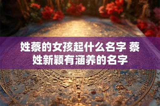 姓蔡的女孩起什么名字 蔡姓新颖有涵养的名字