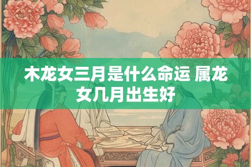 木龙女三月是什么命运 属龙女几月出生好