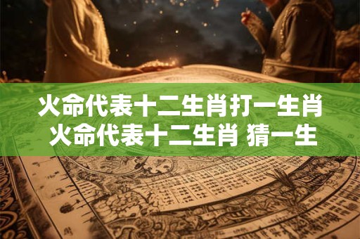 火命代表十二生肖打一生肖 火命代表十二生肖 猜一生肖！