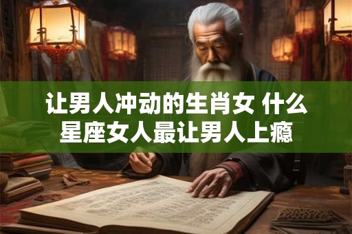 让男人冲动的生肖女 什么星座女人最让男人上瘾