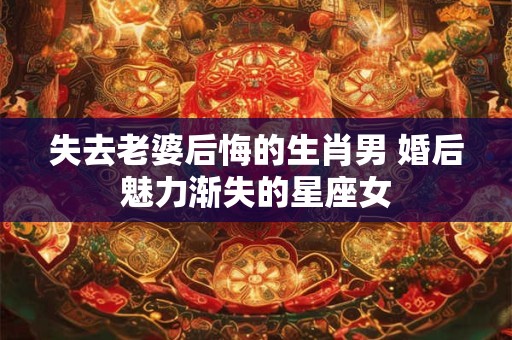 失去老婆后悔的生肖男 婚后魅力渐失的星座女