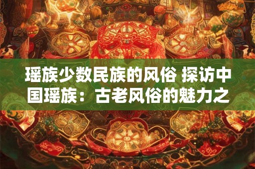 瑶族少数民族的风俗 探访中国瑶族：古老风俗的魅力之源