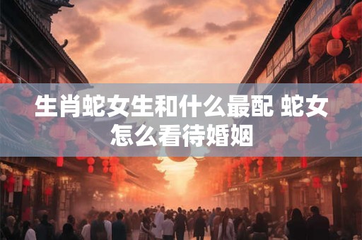 生肖蛇女生和什么最配 蛇女怎么看待婚姻