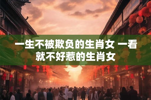 一生不被欺负的生肖女 一看就不好惹的生肖女
