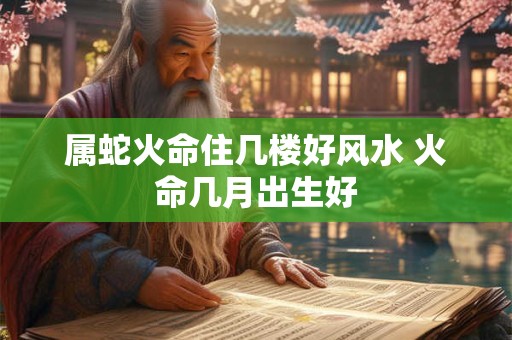 属蛇火命住几楼好风水 火命几月出生好