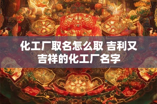 化工厂取名怎么取 吉利又吉祥的化工厂名字