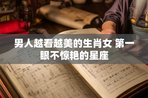男人越看越美的生肖女 第一眼不惊艳的星座