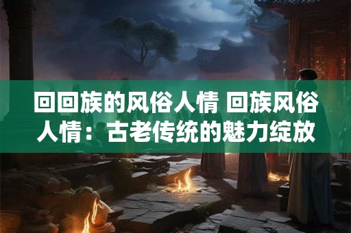 回回族的风俗人情 回族风俗人情：古老传统的魅力绽放