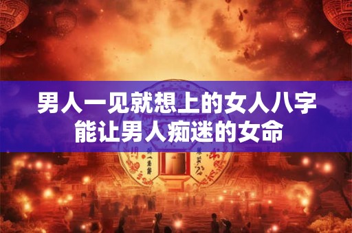 男人一见就想上的女人八字 能让男人痴迷的女命