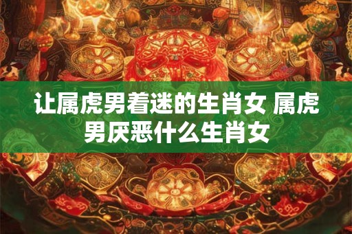 让属虎男着迷的生肖女 属虎男厌恶什么生肖女