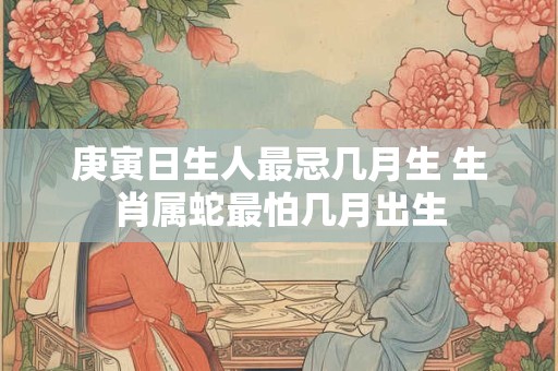 庚寅日生人最忌几月生 生肖属蛇最怕几月出生