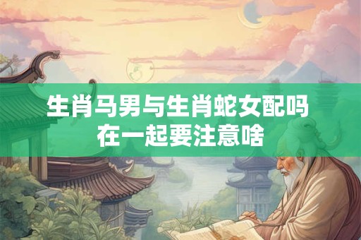 生肖马男与生肖蛇女配吗 在一起要注意啥