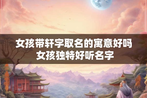 女孩带轩字取名的寓意好吗 女孩独特好听名字