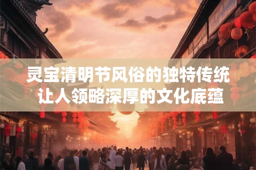 灵宝清明节风俗的独特传统 让人领略深厚的文化底蕴！