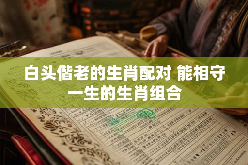 白头偕老的生肖配对 能相守一生的生肖组合