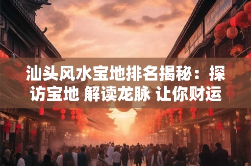 汕头风水宝地排名揭秘：探访宝地 解读龙脉 让你财运亨通！