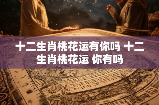 十二生肖桃花运有你吗 十二生肖桃花运 你有吗