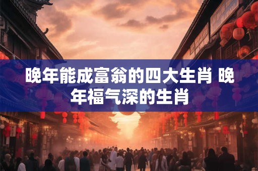 晚年能成富翁的四大生肖 晚年福气深的生肖