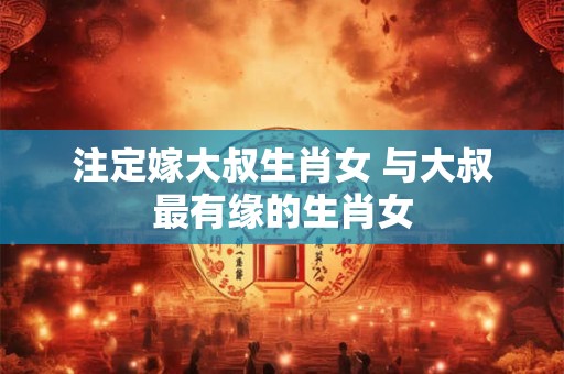 注定嫁大叔生肖女 与大叔最有缘的生肖女