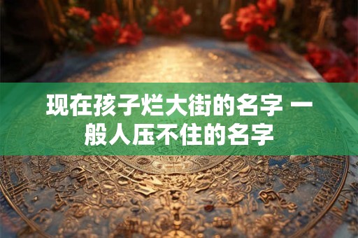 详细阅读:现在孩子烂大街的名字 一般人压不住的名字 现在孩子烂大街的名字 一般人压不住的名字