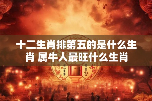 十二生肖排第五的是什么生肖 属牛人最旺什么生肖