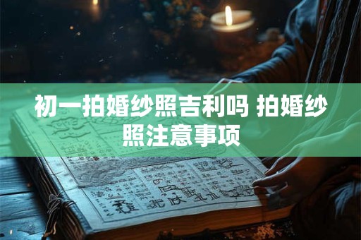 初一拍婚纱照吉利吗 拍婚纱照注意事项