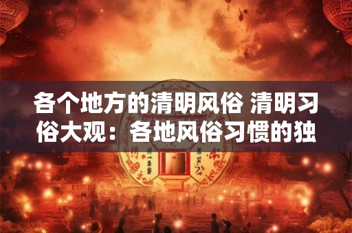 各个地方的清明风俗 清明习俗大观：各地风俗习惯的独特魅力