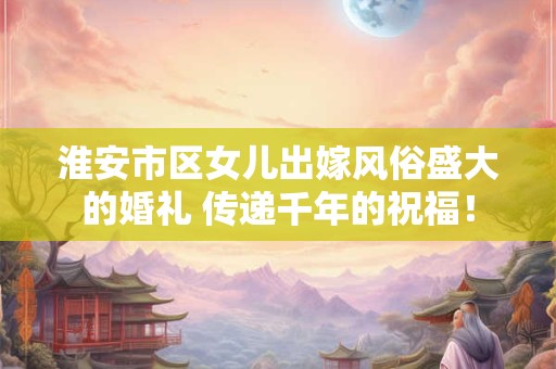 淮安市区女儿出嫁风俗盛大的婚礼 传递千年的祝福！