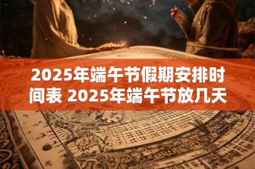2025年端午节假期安排时间表 2025年端午节放几天