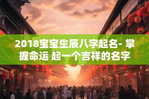 2018宝宝生辰八字起名- 掌握命运 起一个吉祥的名字！