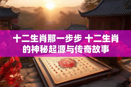 十二生肖那一步步 十二生肖的神秘起源与传奇故事