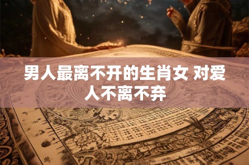 男人最离不开的生肖女 对爱人不离不弃