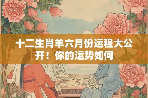 十二生肖羊六月份运程大公开！你的运势如何