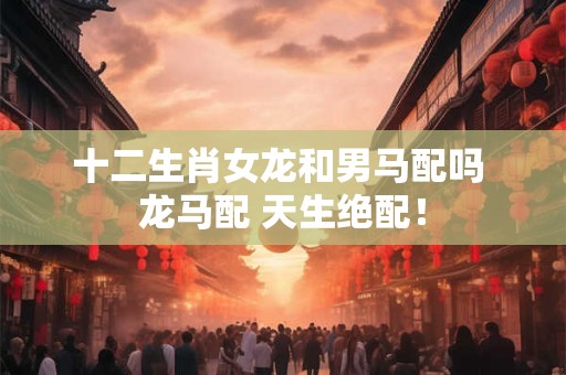 十二生肖女龙和男马配吗 龙马配 天生绝配！