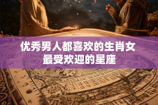 优秀男人都喜欢的生肖女 最受欢迎的星座