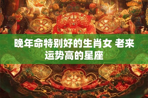 晚年命特别好的生肖女 老来运势高的星座