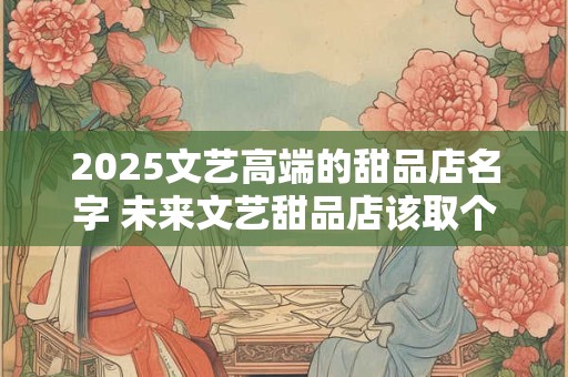 2025文艺高端的甜品店名字 未来文艺甜品店该取个什么名字