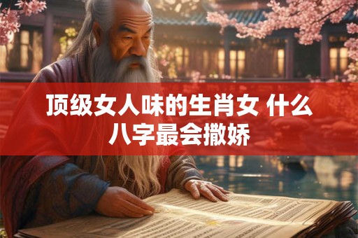 顶级女人味的生肖女 什么八字最会撒娇
