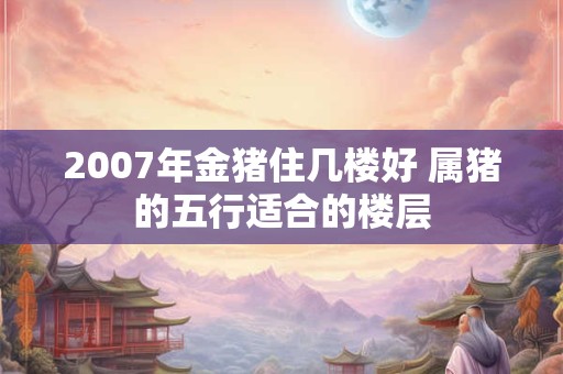 2007年金猪住几楼好 属猪的五行适合的楼层
