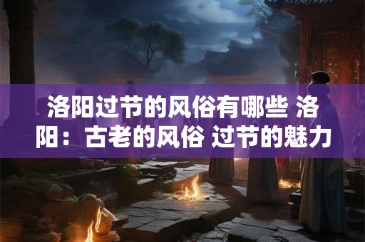 洛阳过节的风俗有哪些 洛阳：古老的风俗 过节的魅力