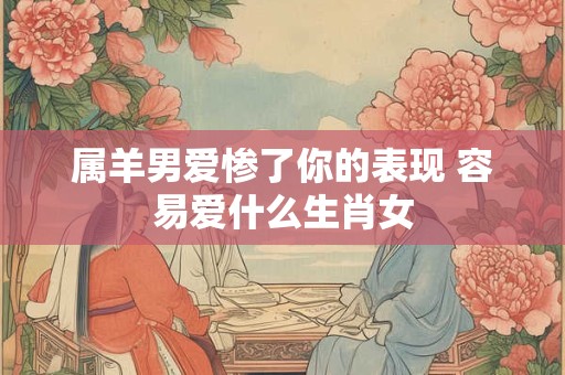 属羊男爱惨了你的表现 容易爱什么生肖女