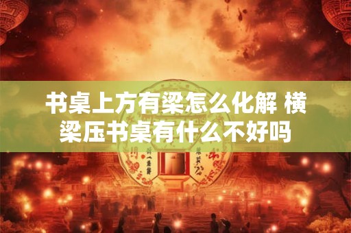 书桌上方有梁怎么化解 横梁压书桌有什么不好吗
