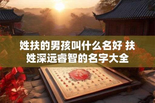 姓扶的男孩叫什么名好 扶姓深远睿智的名字大全