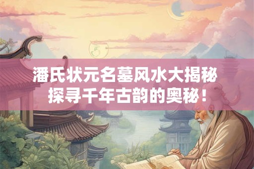 潘氏状元名墓风水大揭秘 探寻千年古韵的奥秘！