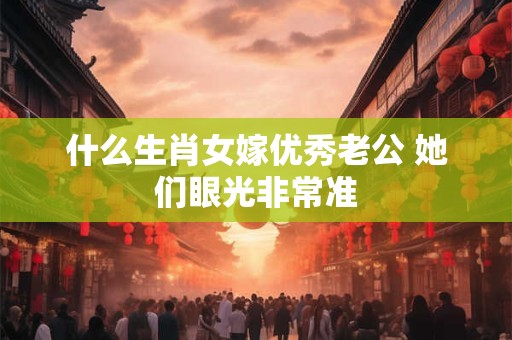 什么生肖女嫁优秀老公 她们眼光非常准