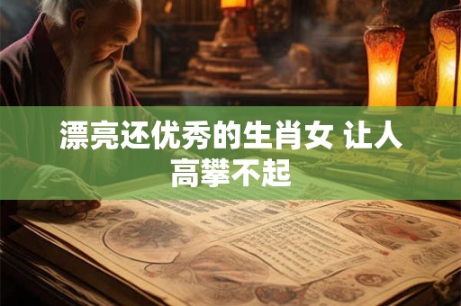 漂亮还优秀的生肖女 让人高攀不起